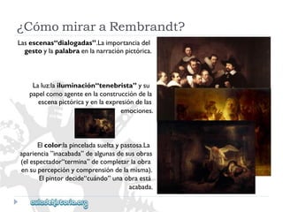 Lasescenas“dialogadas”.Laimportanciadel 
gestoylapalabraenlanarraciónpictórica. 
Laluz:lailuminación“tenebrista”ysu 
papelcomoagenteenlaconstruccióndela 
escenapictóricayenlaexpresióndelas 
emociones. 
Elcolor:lapinceladasueltaypastosa.La 
apariencia”inacabada”dealgunasdesusobras 
(elespectador“termina”decompletarlaobra 
ensupercepciónycomprensióndelamisma). 
Elpintordecide“cuándo”unaobraestá 
acabada. 
¿CómomiraraRembrandt?  