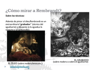 ¿CómomiraraRembrandt? 
Sobrelastécnicas: 
Ademásdepintoralóleo,Rembrandtesun 
extraordinario“grabador”(técnicadel 
aguafuerte)ydibujante(alaaguada,ala 
sanguinaoalcarboncillo). 
ELGRABADO 
(sobremaderaocobrealaguafuerte) 
ELÓLEO(sobremadera,lienzo,etc.)  
