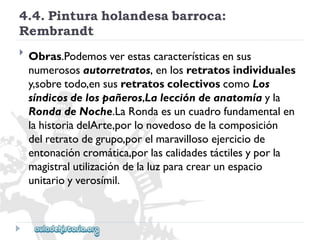 4.4.Pinturaholandesabarroca: 
Rembrandt 
 
Obras.Podemosverestascaracterísticasensus 
numerososautorretratos,enlosretratosindividuales 
y,sobretodo,ensusretratoscolectivoscomoLos 
síndicosdelospañeros,Laleccióndeanatomíayla 
RondadeNoche.LaRondaesuncuadrofundamentalen 
lahistoriadelArte,porlonovedosodelacomposición 
delretratodegrupo,porelmaravillosoejerciciode 
entonacióncromática,porlascalidadestáctilesyporla 
magistralutilizacióndelaluzparacrearunespacio 
unitarioyverosímil.  