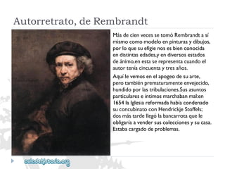 Autorretrato,deRembrandt 
MásdecienvecessetomóRembrandtasí 
mismocomomodeloenpinturasydibujos, 
porloquesuefigienosesbienconocida 
endistintasedades,yendiversosestados 
deánimo,enestaserepresentacuandoel 
autorteníacincuentaytresaños. 
Aquílevemosenelapogeodesuarte, 
perotambiénprematuramenteenvejecido, 
hundidoporlastribulaciones.Susasuntos 
particulareseíntimosmarchabanmal:en 
1654laIglesiareformadahabíacondenado 
suconcubinatoconHendrickjeStoffels; 
dosmástardellególabancarrotaquele 
obligaríaavendersuscoleccionesysucasa. 
Estabacargadodeproblemas.  