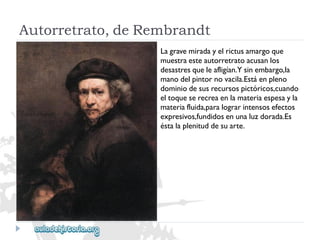 Autorretrato,deRembrandt 
Lagravemiradayelrictusamargoque 
muestraesteautorretratoacusanlos 
desastresqueleafligían.Ysinembargo,la 
manodelpintornovacila.Estáenpleno 
dominiodesusrecursospictóricos,cuando 
eltoqueserecreaenlamateriaespesayla 
materiafluida,paralograrintensosefectos 
expresivos,fundidosenunaluzdorada.Es 
éstalaplenituddesuarte.  