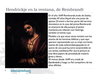 Hendrickjeenlaventana,deRembrandt 
Enelaño1649Rembrandt,viudodeSaskia, 
contaba43años.Aquelañounajovende 
apenas23entróaformarpartedelservicio 
domésticoenlacasadelpintor.Rembrandt 
seenamoródeella,aunqueelpintor 
mantenía,unarelaciónconGeertge, 
tambiénsirvientesuya. 
Modeloalaqueotrasvecesrevistióconlos 
atavíosdelasheroínasbíblicasyqueaquí 
aparecerepresentadaconsutrajecorriente, 
exentadetodasolemnidad,apoyadaenel 
quiciodeunapuerta,comosorprendidaen 
sustareascotidianas.Poresolapinturaes 
máslibre,ásperadepincelada,demateria 
grasaydensa. 
Almenosdesde1649eracriadade 
Rembrandtyluegosufielcompañeradelos 
añosdifíciles.  