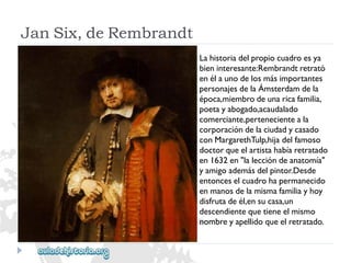 JanSix,deRembrandt 
Lahistoriadelpropiocuadroesya 
bieninteresante:Rembrandtretrató 
enélaunodelosmásimportantes 
personajesdelaÁmsterdamdela 
época,miembrodeunaricafamilia, 
poetayabogado,acaudalado 
comerciante,pertenecienteala 
corporacióndelaciudadycasado 
conMargarethTulp,hijadelfamoso 
doctorqueelartistahabíaretratado 
en1632en"laleccióndeanatomía" 
yamigoademásdelpintor.Desde 
entonceselcuadrohapermanecido 
enmanosdelamismafamiliayhoy 
disfrutadeél,ensucasa,un 
descendientequetieneelmismo 
nombreyapellidoqueelretratado.  