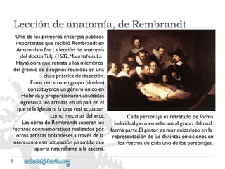 Leccióndeanatomía,deRembrandt 
Unodelosprimerosencargospúblicos 
importantesquerecibióRembrandten 
AmsterdamfueLaleccióndeanatomía 
deldoctorTulp(1632,Mauritshuis,La 
Haya),obraqueretrataalosmiembros 
delgremiodecirujanosreunidosenuna 
claseprácticadedisección. 
Estosretratosengrupo(doelen) 
constituyeronungéneroúnicoen 
Holandayproporcionaronabultados 
ingresosalosartistasenunpaísenel 
quenilaIglesianilacasarealactuaban 
comomecenasdelarte. 
LasobrasdeRembrandtsuperanlos 
retratosconmemorativosrealizadospor 
otrosartistasholandeses,atravésdela 
interesanteestructuraciónpiramidalque 
aportanaturalismoalaescena. 
Cadapersonajeesretratadodeforma 
individual,peroenrelaciónalgrupodelcual 
formaparte.Elpintoresmuycuidadosoenla 
representacióndelasdistintasemocionesen 
losrostrosdecadaunodelospersonajes.  