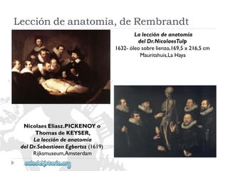 Laleccióndeanatomía 
delDr.NicolaesTulp 
1632-óleosobrelienzo,169,5x216,5cm 
Mauritshuis,LaHaya 
NicolaesEliasz.PICKENOYo 
ThomasdeKEYSER, 
Laleccióndeanatomía 
delDr.SebastiaenEgbertsz(1619) 
Rijksmuseum,Amsterdam 
Leccióndeanatomía,deRembrandt  