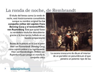 Larondadenoche,deRembrandt 
EltítulodellienzocomoLarondade 
noche,estáhistóricamenteconsolidado, 
aunquesunombreoriginalfueLa 
compañíamilitardelcapitánFrans 
BanningCocqyeltenienteWillen 
vanRuytenburg.Éste,quequizáfuese 
suverdaderotítulo,fuedescubierto 
graciasalainscripciónhalladaenun 
bocetopreparatorio: 
Bocetodelapinturaenlacualeljoven 
HeervanPurmerlandt(BanningCocq), 
comocapitán,ordenaasulugarteniente 
HeervanVlaerderdingen(Willemvan 
Ruytenburch),quepongaenmarchala 
compañíacívica. 
Laescenatranscurrededía,enelinterior 
deunportalónenpenumbra,enelque 
penetraunpotenterayodeluz.  