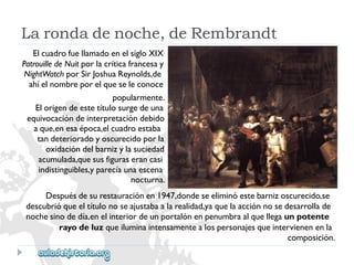 Larondadenoche,deRembrandt 
ElcuadrofuellamadoenelsigloXIX 
PatrouilledeNuitporlacríticafrancesay 
NightWatchporSirJoshuaReynolds,de 
ahíelnombreporelqueseleconoce 
popularmente. 
Elorigendeestetítulosurgedeuna 
equivocacióndeinterpretacióndebido 
aque,enesaépoca,elcuadroestaba 
tandeterioradoyoscurecidoporla 
oxidacióndelbarnizylasuciedad 
acumulada,quesusfiguraserancasi 
indistinguibles,yparecíaunaescena 
nocturna. 
Despuésdesurestauraciónen1947,dondeseeliminóestebarnizoscurecido,se 
descubrióqueeltítulonoseajustabaalarealidad,yaquelaacciónnosedesarrollade 
nochesinodedía,enelinteriordeunportalónenpenumbraalquellegaunpotente 
rayodeluzqueiluminaintensamentealospersonajesqueintervienenenla 
composición.  