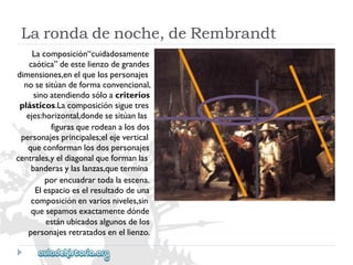 Lacomposición“cuidadosamente 
caótica”deestelienzodegrandes 
dimensiones,enelquelospersonajes 
nosesitúandeformaconvencional, 
sinoatendiendosóloacriterios 
plásticos.Lacomposiciónsiguetres 
ejes:horizontal,dondesesitúanlas 
figurasquerodeanalosdos 
personajesprincipales;elejevertical 
queconformanlosdospersonajes 
centrales,yeldiagonalqueformanlas 
banderasylaslanzas,quetermina 
porencuadrartodalaescena. 
Elespacioeselresultadodeuna 
composiciónenvariosniveles,sin 
quesepamosexactamentedónde 
estánubicadosalgunosdelos 
personajesretratadosenellienzo. 
Larondadenoche,deRembrandt  