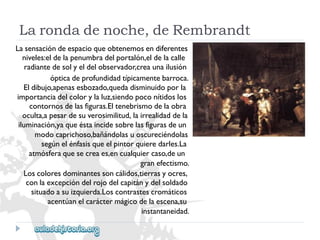 Lasensacióndeespacioqueobtenemosendiferentes 
niveles:eldelapenumbradelportalón,eldelacalle 
radiantedesolyeldelobservador,creaunailusión 
ópticadeprofundidadtípicamentebarroca. 
Eldibujo,apenasesbozado,quedadisminuidoporla 
importanciadelcolorylaluz,siendopoconítidoslos 
contornosdelasfiguras.Eltenebrismodelaobra 
oculta,apesardesuverosimilitud,lairrealidaddela 
iluminación,yaqueéstaincidesobrelasfigurasdeun 
modocaprichoso,bañándolasuoscureciéndolas 
segúnelénfasisqueelpintorquieredarles.La 
atmósferaquesecreaes,encualquiercaso,deun 
granefectismo. 
Loscoloresdominantessoncálidos,tierrasyocres, 
conlaexcepcióndelrojodelcapitánydelsoldado 
situadoasuizquierda.Loscontrastescromáticos 
acentúanelcaráctermágicodelaescena,su 
instantaneidad. 
Larondadenoche,deRembrandt  