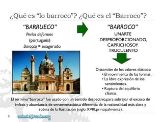 “BARROCO” 
UNARTE 
DESPROPORCIONADO, 
CAPRICHOSOY 
TRUCULENTO 
Distorsióndelosvaloresclásicos: 
•Elmovimientodelasformas. 
•Lalibreexpresióndelos 
sentimientos. 
•Rupturadelequilibrio 
clásico. 
Eltérmino“barroco”fueusadoconunsentidodespectivo,parasubrayarelexcesode 
énfasisyabundanciadeornamentación,adiferenciadelaracionalidadmásclaray 
sobriadelaIlustración(sigloXVIII,principalmente). 
“BARRUECO” 
Perlasdeformes 
(portugués) 
Barocco=exagerado 
¿Quées“lobarroco”?¿Quéesel“Barroco”?  