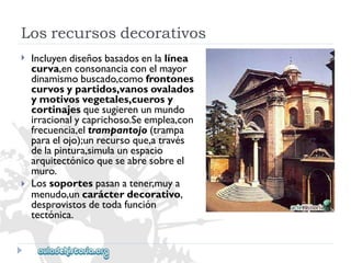 Losrecursosdecorativos 
 
 
Incluyendiseñosbasadosenlalínea 
curva,enconsonanciaconelmayor 
dinamismobuscado,comofrontones 
curvosypartidos,vanosovalados 
ymotivosvegetales,cuerosy 
cortinajesquesugierenunmundo 
irracionalycaprichoso.Seemplea,con 
frecuencia,eltrampantojo(trampa 
paraelojo);unrecursoque,através 
delapintura,simulaunespacio 
arquitectónicoqueseabresobreel 
muro. 
Lossoportespasanatener,muya 
menudo,uncarácterdecorativo, 
desprovistosdetodafunción 
tectónica.  