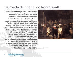 LaobrafueunencargodelaCorporación 
deArcabucerosdeÁmsterdampara 
decorarlaKloveniersdoelen,sededela 
milicia.Debidoaesto,Rembrandtusó 
monumentalesdimensionesparaellienzo. 
EnellaaparecelamiliciadelcapitánFrans 
BanningCocqenelmomentoenelqueéste 
dalaordendemarcharalalférezWillemvan 
Ruytenburch.Detrásdeellosaparecenlos 
18integrantesdelaCompañía,que 
pagaronunamediadecienflorinesal 
pintorporaparecerenelcuadro,una 
sumamásqueconsiderableparalaépoca. 
Losdosoficialesprobablementepagaron 
más,porellugarprivilegiadoqueocupan 
enelcuadro.Entotal,Rembrandtcobró 
1600florinesporestecuadro. 
Larondadenoche,deRembrandt  