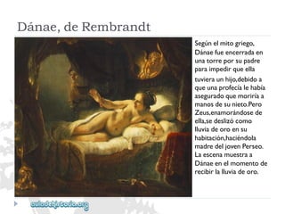 Dánae,deRembrandt 
Segúnelmitogriego, 
Dánaefueencerradaen 
unatorreporsupadre 
paraimpedirqueella 
tuvieraunhijo,debidoa 
queunaprofecíalehabía 
aseguradoquemoriríaa 
manosdesunieto.Pero 
Zeus,enamorándosede 
ella,sedeslizócomo 
lluviadeoroensu 
habitación,haciéndola 
madredeljovenPerseo. 
Laescenamuestraa 
Dánaeenelmomentode 
recibirlalluviadeoro.  
