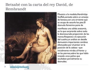 BetsabéconlacartadelreyDavid,de 
Rembrandt 
Muestraalamodelo,Hendrickje 
Stoffels,sentadasobreunamasijo 
delienzos,conunasirvienteque 
seocupadesecarlelospies.El 
desnudofemeninoponede 
manifiestounasólidaanatomía, 
enlaquesorprendesobretodo 
ladesmesuradaproporcióndelas 
manos.Respectoalaejecución 
delcuadro,unanálisisendetalle 
demuestraimportantescambios 
efectuadosporelpintorenla 
posicióndelacabeza–que 
inicialmentemirabaalfrente-y 
enlaspiernas,sobrelasquehabía 
trazadounospañosque 
ocultabanparcialmentesu 
desnudez.  