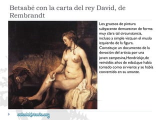 BetsabéconlacartadelreyDavid,de 
Rembrandt 
Losgruesosdepintura 
subyacentedemuestrandeforma 
muyclaratalcircunstancia, 
inclusoasimplevista,enelmuslo 
izquierdodelafigura. 
Constituyeundocumentodela 
devocióndelartistaporuna 
jovencampesina,Hendrickje,de 
veintidósañosdeedad,quehabía 
tomadocomosirvienteysehabía 
convertidoensuamante.  