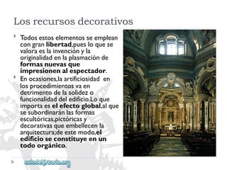 Losrecursosdecorativos 
 
 
Todosestoselementosseemplean 
congranlibertad,puesloquese 
valoraeslainvenciónyla 
originalidadenlaplasmaciónde 
formasnuevasque 
impresionenalespectador. 
Enocasiones,laartificiosidaden 
losprocedimientosvaen 
detrimentodelasolidezo 
funcionalidaddeledificio.Loque 
importaeselefectoglobal,alque 
sesubordinaránlasformas 
escultóricas,pictóricasy 
decorativasqueembellecenla 
arquitectura;deestemodo,el 
edificioseconstituyeenun 
todoorgánico.  