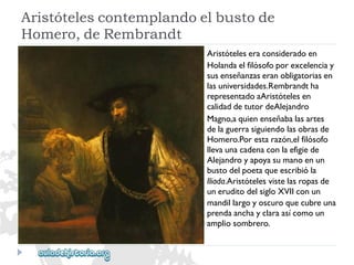 Aristótelescontemplandoelbustode 
Homero,deRembrandt 
Aristóteleseraconsideradoen 
Holandaelfilósofoporexcelenciay 
susenseñanzaseranobligatoriasen 
lasuniversidades.Rembrandtha 
representadoaAristótelesen 
calidaddetutordeAlejandro 
Magno,aquienenseñabalasartes 
delaguerrasiguiendolasobrasde 
Homero.Porestarazón,elfilósofo 
llevaunacadenaconlaefigiede 
Alejandroyapoyasumanoenun 
bustodelpoetaqueescribióla 
Iliada.Aristótelesvistelasropasde 
uneruditodelsigloXVIIconun 
mandillargoyoscuroquecubreuna 
prendaanchayclaraasícomoun 
ampliosombrero.  
