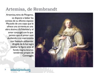 Artemisa,deRembrandt 
Artemisa,reinadePérgamo, 
sedisponeabeberlas 
cenizasdesudifuntoesposo 
Mausolodeunacopaquele 
ofreceunasirvienta,esuna 
obraalusivaalafidelidadyal 
amorconyugal,conlaque 
parecequeelpintorestá 
aludiendoasumatrimonio 
conSaskia;lautilización 
dirigidadelaluzlogra 
resaltarlafiguraanteel 
fondonegro,recurso 
tenebristapropiode 
Caravaggio.  