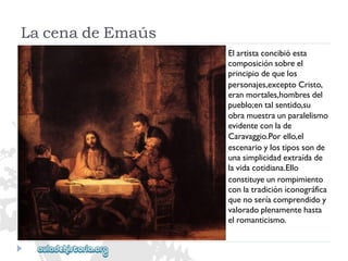 LacenadeEmaús 
Elartistaconcibióesta 
composiciónsobreel 
principiodequelos 
personajes,exceptoCristo, 
eranmortales,hombresdel 
pueblo;entalsentido,su 
obramuestraunparalelismo 
evidenteconlade 
Caravaggio.Porello,el 
escenarioylostipossonde 
unasimplicidadextraídade 
lavidacotidiana.Ello 
constituyeunrompimiento 
conlatradicióniconográfica 
quenoseríacomprendidoy 
valoradoplenamentehasta 
elromanticismo.  