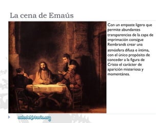 LacenadeEmaús 
Conunempasteligeroque 
permiteabundantes 
transparenciasdelacapade 
imprimaciónconsigue 
Rembrandtcrearuna 
atmósferadifusaeíntima, 
conelúnicopropósitode 
concederalafigurade 
Cristoelcarácterde 
apariciónmisteriosay 
momentánea.  