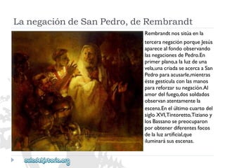 LanegacióndeSanPedro,deRembrandt 
Rembrandtnossitúaenla 
terceranegaciónporqueJesús 
aparecealfondoobservando 
lasnegacionesdePedro.En 
primerplano,alaluzdeuna 
vela,unacriadaseacercaaSan 
Pedroparaacusarle,mientras 
éstegesticulaconlasmanos 
parareforzarsunegación.Al 
amordelfuego,dossoldados 
observanatentamentela 
escena.Enelúltimocuartodel 
sigloXVI,Tintoretto,Tizianoy 
losBassanosepreocuparon 
porobtenerdiferentesfocos 
delaluzartificial,que 
iluminarásusescenas.  