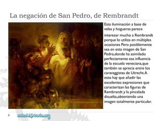 LanegacióndeSanPedro,deRembrandt 
Estailuminaciónabasede 
velasyhoguerasparece 
interesarmuchoaRembrandt 
porqueloutilizaenmúltiples 
ocasionesPeroposiblemente 
seaenestaimagendeSan 
Pedro,dondehaasimilado 
perfectamenteesainfluencia 
delaescuelaveneciana,que 
tambiénseapreciaentrelos 
caravaggistasdeUtrecht.A 
estohayqueañadirlas 
excelentesexpresionesque 
caracterizanlasfigurasde 
Rembrandtylapincelada 
disuelta,obteniendouna 
imagentotalmenteparticular.  