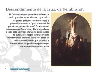 Descendimientodelacruz,deRembrandt 
ElDescendimientoponedemanifiestoun 
estilograndilocuenteybarrocoqueutiliza 
losgestosenfáticos–comoescribióel 
propioRembrandt–“paratransmitirlas 
grandesemocionesíntimas”.Pervivenenel 
cuadroecosdeTintorettoyCaravaggio.Pero 
atodoestoseimponelafuertepersonalidad 
delautor,suconceptoinnovadordela 
representacióndeltemasacroyeldeseode 
indicarqueelpuebloquecrucificóal 
Salvadordebeserperdonado,puestoque 
erairresponsabledesusactos.  