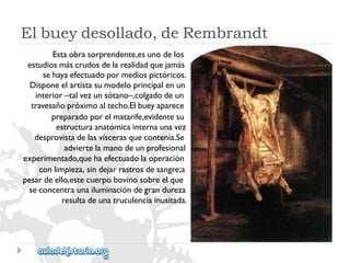 Elbueydesollado,deRembrandt 
Estaobrasorprendente,esunodelos 
estudiosmáscrudosdelarealidadquejamás 
sehayaefectuadopormediospictóricos. 
Disponeelartistasumodeloprincipalenun 
interior–talvezunsótano–,colgadodeun 
travesañopróximoaltecho.Elbueyaparece 
preparadoporelmatarife,evidentesu 
estructuraanatómicainternaunavez 
desprovistadelasvíscerasquecontenía.Se 
adviertelamanodeunprofesional 
experimentado,quehaefectuadolaoperación 
conlimpieza,sindejarrastrosdesangre;a 
pesardeello,estecuerpobovinosobreelque 
seconcentraunailuminacióndegrandureza 
resultadeunatruculenciainusitada.  