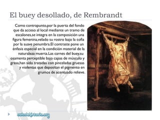 Elbueydesollado,deRembrandt 
Comocontrapunto,porlapuertadelfondo 
quedaaccesoallocalmedianteuntramode 
escalones,seintegraenlacomposiciónuna 
figurafemenina,veladosurostrobajolacofia 
porlasuavepenumbra.Elcontrasteponeun 
énfasisespecialenlacondiciónmaterialdela 
naturalezamuerta.Lascarnesdelbuey,su 
osamentaperceptiblebajocapasdemúsculoy 
grasa,hansidotratadasconpinceladasgruesas 
yviolentasquedepositanelpigmentoen 
grumosdeacentuadorelieve.  