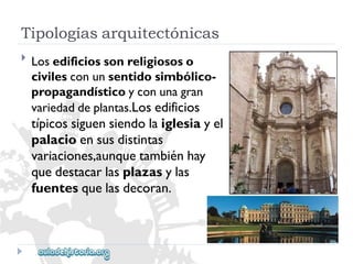 Tipologíasarquitectónicas 
 
Losedificiossonreligiososo 
civilesconunsentidosimbólico- 
propagandísticoyconunagran 
variedaddeplantas.Losedificios 
típicossiguensiendolaiglesiayel 
palacioensusdistintas 
variaciones,aunquetambiénhay 
quedestacarlasplazasylas 
fuentesquelasdecoran.  