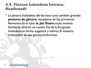 4.4.Pinturaholandesabarroca: 
Rembrandt 
 
Lapinturaholandesadelbarrocotuvotambiéngrandes 
pintoresdegénero,herederosdelosprimitivos 
flamencos.EselcasodeJanSteen,cuyasescenas 
familiaresofrecenuncuadrofieldelaburguesía 
holandesa,enformasugestivaysatírica.Elmaestro 
indiscutibledeesegéneroesVermeer.  