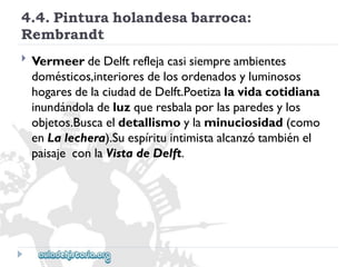 4.4.Pinturaholandesabarroca: 
Rembrandt 
 
VermeerdeDelftreflejacasisiempreambientes 
domésticos,interioresdelosordenadosyluminosos 
hogaresdelaciudaddeDelft.Poetizalavidacotidiana 
inundándoladeluzqueresbalaporlasparedesylos 
objetos.Buscaeldetallismoylaminuciosidad(como 
enLalechera).Suespírituintimistaalcanzótambiénel 
paisajeconlaVistadeDelft.  