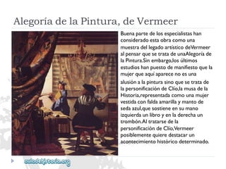 AlegoríadelaPintura,deVermeer 
Buenapartedelosespecialistashan 
consideradoestaobracomouna 
muestradellegadoartísticodeVermeer 
alpensarquesetratadeunaAlegoríade 
laPintura.Sinembargo,losúltimos 
estudioshanpuestodemanifiestoquela 
mujerqueaquíaparecenoesuna 
alusiónalapinturasinoquesetratade 
lapersonificacióndeClío,lamusadela 
Historia,representadacomounamujer 
vestidaconfaldaamarillaymantode 
sedaazul,quesostieneensumano 
izquierdaunlibroyenladerechaun 
trombón.Altratarsedela 
personificacióndeClío,Vermeer 
posiblementequieredestacarun 
acontecimientohistóricodeterminado.  