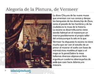 AlegoríadelaPintura,deVermeer 
LadiosaClío,unadelasnuevemusas 
queamenizanconsuscantosydanzas 
losbanquetesdelosdioses,hijadeZeus, 
cantaelpasadodeloshombresydelas 
ciudades:eslamusadelahistoria. 
Laescenasedesarrolla,comoviene 
siendohabitualenelmaestro,enun 
interior,posiblementeelpropiotaller 
delartista,aunquelasalaenlaque 
Vermeerhadispuestolaescenanotiene 
muchoqueverconelestudiodeun 
pintoralmostrarelsueloconlosasde 
mármol,ricosmuebles,eltapizoel 
mapaenlapared.Sobrelamesa 
hallamosdiversosobjetos:unlibro 
erguido,uncuadernoabierto,pañosde 
sedaquecaenhaciadelante,una 
máscara.  