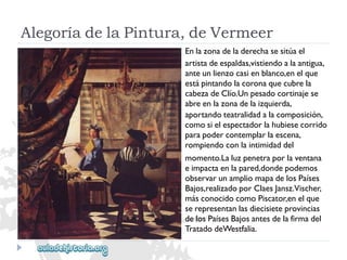 AlegoríadelaPintura,deVermeer 
Enlazonadeladerechasesitúael 
artistadeespaldas,vistiendoalaantigua, 
anteunlienzocasienblanco,enelque 
estápintandolacoronaquecubrela 
cabezadeClío.Unpesadocortinajese 
abreenlazonadelaizquierda, 
aportandoteatralidadalacomposición, 
comosielespectadorlahubiesecorrido 
parapodercontemplarlaescena, 
rompiendoconlaintimidaddel 
momento.Laluzpenetraporlaventana 
eimpactaenlapared,dondepodemos 
observarunampliomapadelosPaíses 
Bajos,realizadoporClaesJansz.Vischer, 
másconocidocomoPiscator,enelque 
serepresentanlasdiecisieteprovincias 
delosPaísesBajosantesdelafirmadel 
TratadodeWestfalia.  