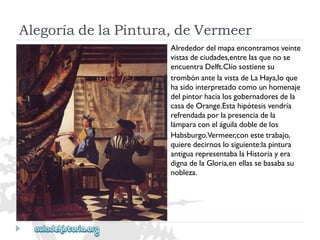 AlegoríadelaPintura,deVermeer 
Alrededordelmapaencontramosveinte 
vistasdeciudades,entrelasquenose 
encuentraDelft.Clíosostienesu 
trombónantelavistadeLaHaya,loque 
hasidointerpretadocomounhomenaje 
delpintorhacialosgobernadoresdela 
casadeOrange.Estahipótesisvendría 
refrendadaporlapresenciadela 
lámparaconeláguiladobledelos 
Habsburgo.Vermeer,conestetrabajo, 
quieredecirnoslosiguiente:lapintura 
antiguarepresentabalaHistoriayera 
dignadelaGloria,enellassebasabasu 
nobleza.  
