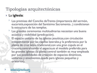 Tipologíasarquitectónicas 
 
Laiglesia: 
 
 
 
LaspremisasdelConciliodeTrento(importanciadelsermón, 
eucaristía,exposicióndelSantísimoSacramento...)condicionan 
laestructuradelostemplos. 
Lasgrandesceremoniasmultitudinariasnecesitanunabuena 
acústicayvisibilidad(predicación). 
Elespaciounitariodelasiglesiasjesuíticas,concirculación 
independienteporlascapillaslaterales,ylapreferenciaporla 
plantadecruzlatinatradicional,conunagrancúpulaenel 
crucero,centralizandoelespacio,eselmodelopreferidopara 
lasgrandesiglesias(laplantacentraltambiénesmuyempleada 
porsusposibilidadesdecreacióndeespaciosdinámicos, 
unitariosyenvolventes,quedaparaiglesiaspequeñasy 
oratorios).  