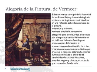 AlegoríadelaPintura,deVermeer 
Ellienzoremiteadospérdidas:launidad 
delosPaísesBajosylaunidaddegloria 
eHistoriaenlapintura,convirtiéndose 
enunareflexiónsobrelanaturalezade 
lapintura, 
loquefueyloquees. 
Vermeeremplealaperspectiva 
ortogonalparadistribuirloselementos 
porelespacio,alutilizarlabicromíaen 
lasbaldosasdelsuelo.Perolagran 
preocupacióndelmaestrola 
encontramosenlautilizacióndelaluz, 
creandounasensaciónatmosféricaque 
envuelvelareducidaestancia.Laintensa 
iluminaciónresaltaelbrillodelas 
tonalidades,destacandolosazules, 
amarillos,negrosyblancos,enunestilo 
querecuerdaaRembrandt.  