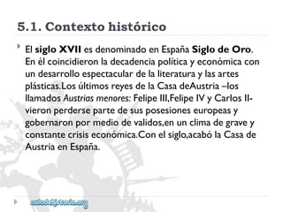 5.1.Contextohistórico 
 
ElsigloXVIIesdenominadoenEspañaSiglodeOro. 
Enélcoincidieronladecadenciapolíticayeconómicacon 
undesarrolloespectaculardelaliteraturaylasartes 
plásticas.LosúltimosreyesdelaCasadeAustria–los 
llamadosAustriasmenores:FelipeIII,FelipeIVyCarlosII- 
vieronperdersepartedesusposesioneseuropeasy 
gobernaronpormediodevalidos,enunclimadegravey 
constantecrisiseconómica.Conelsiglo,acabólaCasade 
AustriaenEspaña.  