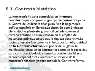 5.1.Contextohistórico 
 
Lamonarquíahispanacontrolabauninmenso 
territorio,quecomprendíagranpartedeAmérica,pero 
laGuerradelosTreintaañospusofinalahegemonía 
políticaespañolaenEuropa.Lasituacióneconómica,en 
plenodeclive,planteabagravesdificultades,queenel 
terrenoartísticosemanifestabanenelempleode 
materialespobres,ocultostraslariquezadecorativa.La 
sociedadestabafuertementeinfluidaporlareligiosidad 
delaContrarreformayelpoderdelaIglesiase 
manifestabatantoensupatrimoniocomoenlacapacidad 
paracontrolarideológicamentelasconciencias.Elarte 
barrocoespañolestáclaramentealserviciodela 
monarquíaabsolutay,sobretodo,delaContrarreforma.  