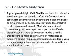 5.1.Contextohistórico 
 
AprincipiosdelsigloXVII,Sevillaeralacapitalculturaly 
económica,porsersededelaCasadeContratacióny 
centralizarelcomercioamericano;perodesdemediados 
desigloempezósudecadencia,convirtiéndoseMadrid 
enelcentromásdestacado.Madrideraunaciudad 
conventualycortesana,quecrecíaporsufunciónde 
capitalidad,yenlaqueseconstruíamuchoymal.La 
arquitecturasehacíaconprisasyconmaterialesde 
mediocrecalidad(cúpulasencamonadas,demaderayyeso, 
porejemplo),porlaescasezdemanodeobracualificada 
yporlosaltoscostes.  