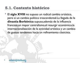 5.1.Contextohistórico 
 
ElsigloXVIIInosupusounradicalcambioartístico, 
perosíuncambiopolíticotrascendental.Lallegadadela 
dinastíaBorbónicasupuso,ademásdelainfluencia 
francesa,unmayorcentralismo,elresurgireconómico,la 
internacionalizacióndelaactividadartísticayuncambio 
degustostendenteshaciaunrefinamientoclasicista.  