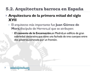 5.2.ArquitecturabarrocaenEspaña 
 
Arquitecturadelaprimeramitaddelsiglo 
XVII 
 
ElarquitectomásimportantefueJuanGómezde 
Mora,discípulodeHerrera,alqueseatribuyen: 
 
ElconventodelaEncarnación,enMadrid,unedificiodegran 
sobriedaddecorativa,quetieneunafachadadetrescuerposentre 
dospilastras,coronadaporunfrontón.  
