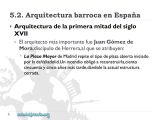 5.2.ArquitecturabarrocaenEspaña 
 
Arquitecturadelaprimeramitaddelsiglo 
XVII 
 
ElarquitectomásimportantefueJuanGómezde 
Mora,discípulodeHerrera,alqueseatribuyen: 
 
LaPlazaMayordeMadridrepiteeltipodeplazaabiertainiciado 
porladeValladolid.Unincendioobligóareconstruirla,ciento 
cincuentaycincoañosmástarde,dándolelaactualestructura 
cerrada.  