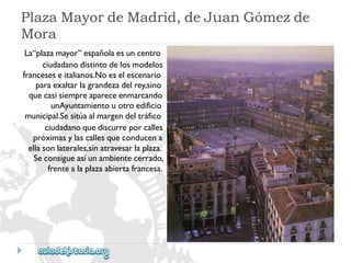 PlazaMayordeMadrid,deJuanGómezde 
Mora 
La“plazamayor”españolaesuncentro 
ciudadanodistintodelosmodelos 
franceseseitalianos.Noeselescenario 
paraexaltarlagrandezadelrey,sino 
quecasisiempreapareceenmarcando 
unAyuntamientouotroedificio 
municipal.Sesitúaalmargendeltráfico 
ciudadanoquediscurreporcalles 
próximasylascallesqueconducena 
ellasonlaterales,sinatravesarlaplaza. 
Seconsigueasíunambientecerrado, 
frentealaplazaabiertafrancesa.  