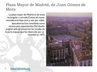 PlazaMayordeMadrid,deJuanGómezde 
Mora 
LaplazamayordeMadridesdetraza 
rectangularycerrada.Constadenueve 
entradas,tresbajoarcoyseisporcalles 
descubiertas.Fueconcebidacomo 
recintoparaespectáculos.Deldiseño 
originalsóloseconservanlasarcadasde 
lapartebaja,yaquefuedestruidaporun 
incendioen1672.  