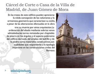 CárceldeCorteoCasadelaVillade 
Madrid,deJuanGómezdeMora 
Enlastrazasdeesteedificiopuedenapreciarse 
lanítidaconcepcióndelosvolúmenesyla 
armoniosageometríaquecaracterizansuestilo, 
apesardelasalteracionesefectuadasenlaobra 
trassumuerteporotrosarquitectos.La 
ordenacióndelalzadomediantesobriosvanos 
adintelados,lastorresrematadasporchapiteles 
depizarraenlosángulosyelaspectopolícromo 
deledificioderivadodelempleodelladrilloyde 
lapiedracomomaterialesconstructivos,son 
cualidadesqueresponderánalatipología 
imperanteenlasconstruccionescivilesdel 
Barroco.  