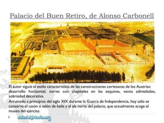 Palacio del Buen Retiro, de Alonso Carbonell 
ElautorsiguióelestilocaracterísticodelasconstruccionescortesanasdelosAustrias: 
desarrollohorizontal,torresconchapitelesenlasesquinas,vanosadintelados, 
sobriedaddecorativa. 
ArruinadoaprincipiosdelsigloXIXdurantelaGuerradeIndependencia,hoysólose 
conservaelcasónosalóndebaileyelalanortedelpalacio,queactualmenteacogeel 
museodelejército.  