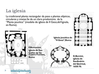 G.Bernini, 
iglesiade 
SanAndrés 
delQuirinal, 
1658-70. 
CuatroFuentes, 
Roma 
Laiglesia 
Latradicionalplantarectangulardapasoaplantaselípticas, 
circularesymixtas.Sedaunclaropredominiodela 
“Plantajesuítica”(modelodeiglesiadeIlGesú,deVignola, 
enRoma). 
Iglesiajesuíticade 
“IlGesú“,Roma 
F.Borromini, 
iglesiadeSan 
Carlosdelas  