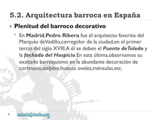 5.2.ArquitecturabarrocaenEspaña 
 
Plenituddelbarrocodecorativo 
 
EnMadrid,PedroRiberafueelarquitectofavoritodel 
MarquésdeVadillo,corregidordelaciudad,enelprimer 
terciodelsigloXVIII.AélsedebenelPuentedeToledoy 
lafachadadelHospicio.Enestaúltima,observamossu 
exaltadobarroquismoenlaabundantedecoraciónde 
cortinajes,estípites,huecosovales,ménsulas,etc.  